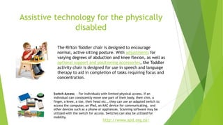 Assistive technology for the physically
disabled
http://www.apd.org.za/
The Rifton Toddler chair is designed to encourage
normal, active sitting posture. With adjustments for
varying degrees of abduction and knee flexion, as well as
optional support and positioning accessories, the Toddler
activity chair is designed for use in speech and language
therapy to aid in completion of tasks requiring focus and
concentration.
Switch Access – For Individuals with limited physical access. If an
individual can consistently move one part of their body, their chin, a
finger, a knee, a toe, their head etc., they can use an adapted switch to
access the computer, an iPad, an AAC device for communicating, and
other devices such as a phone or appliances. Scanning software may be
utilized with the switch for access. Switches can also be utilized for
mobility.
 