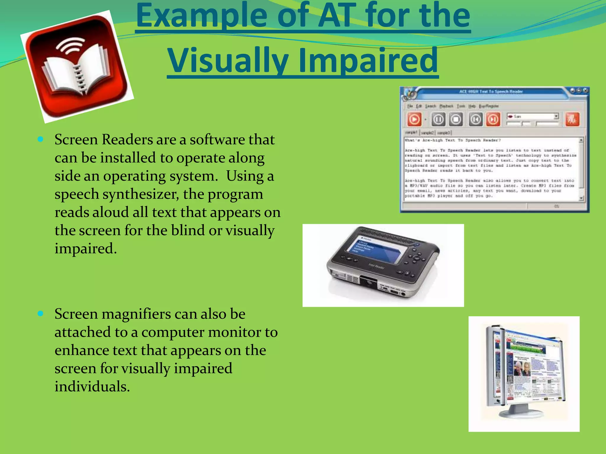 Example of AT for the
Visually Impaired
 Screen Readers are a software that
can be installed to operate along
side an operating system. Using a
speech synthesizer, the program

reads aloud all text that appears on
the screen for the blind or visually
impaired.

 Screen magnifiers can also be
attached to a computer monitor to
enhance text that appears on the
screen for visually impaired
individuals.

 