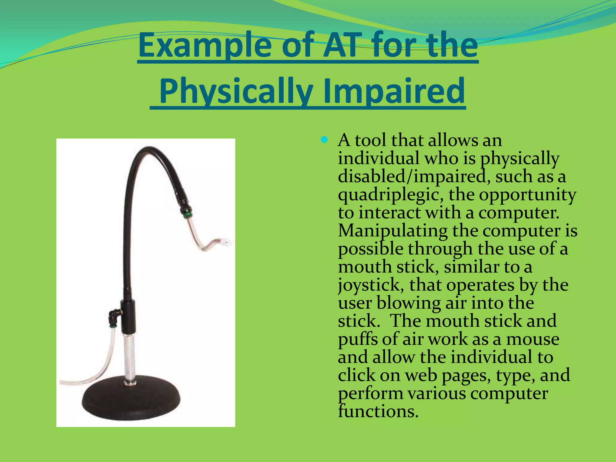 Example of AT for the
Physically Impaired
 A tool that allows an

individual who is physically
disabled/impaired, such as a
quadriplegic, the opportunity
to interact with a computer.
Manipulating the computer is
possible through the use of a
mouth stick, similar to a
joystick, that operates by the
user blowing air into the
stick. The mouth stick and
puffs of air work as a mouse
and allow the individual to
click on web pages, type, and
perform various computer
functions.

 