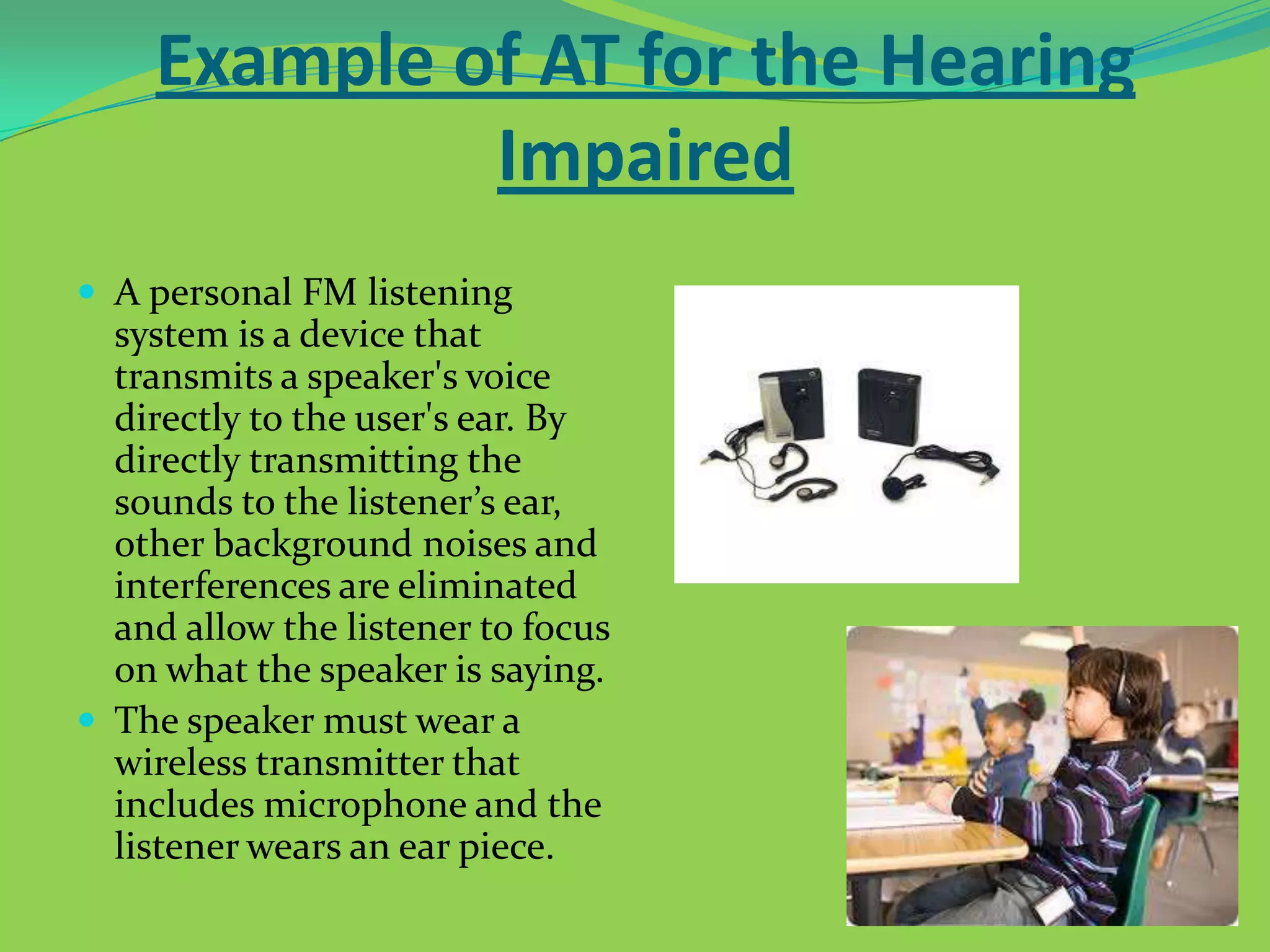 Example of AT for the Hearing
Impaired
 A personal FM listening

system is a device that
transmits a speaker's voice
directly to the user's ear. By
directly transmitting the
sounds to the listener’s ear,
other background noises and
interferences are eliminated
and allow the listener to focus
on what the speaker is saying.
 The speaker must wear a
wireless transmitter that
includes microphone and the
listener wears an ear piece.

 