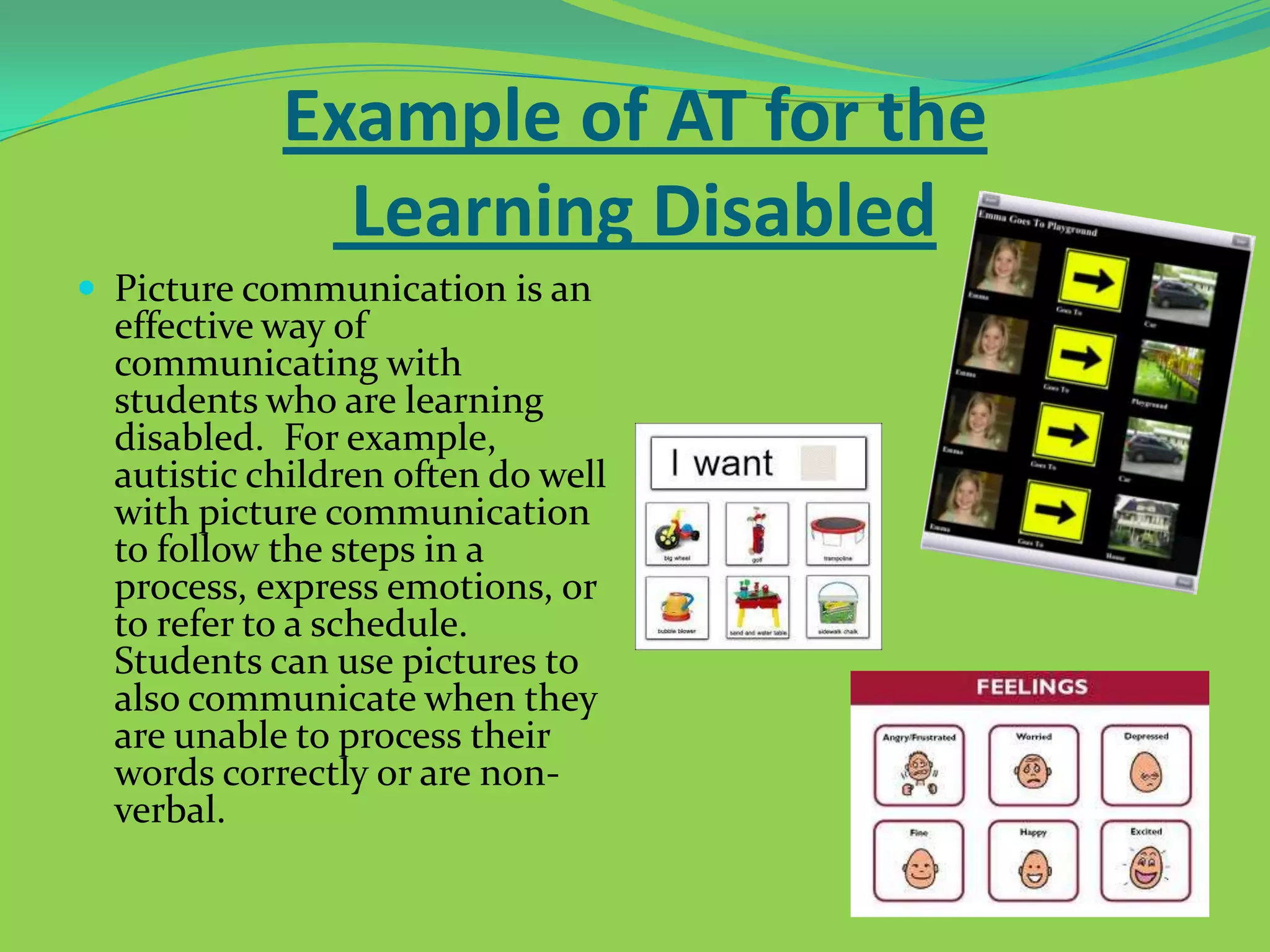 Example of AT for the
Learning Disabled
 Picture communication is an

effective way of
communicating with
students who are learning
disabled. For example,
autistic children often do well
with picture communication
to follow the steps in a
process, express emotions, or
to refer to a schedule.
Students can use pictures to
also communicate when they
are unable to process their
words correctly or are nonverbal.

 