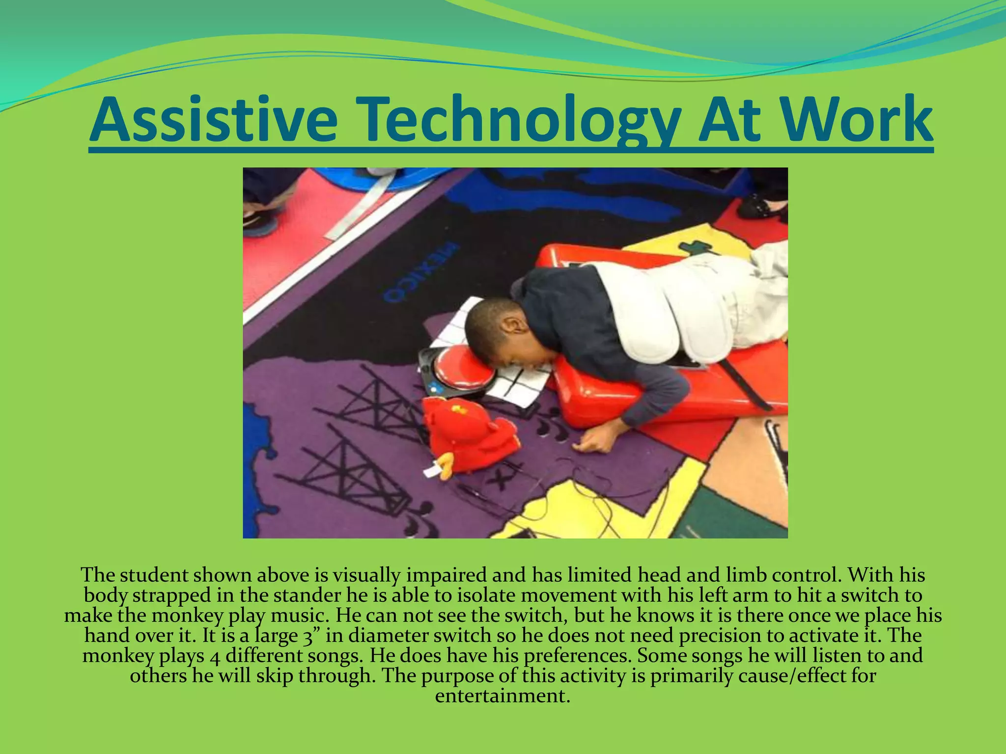 Assistive Technology At Work

The student shown above is visually impaired and has limited head and limb control. With his
body strapped in the stander he is able to isolate movement with his left arm to hit a switch to
make the monkey play music. He can not see the switch, but he knows it is there once we place his
hand over it. It is a large 3” in diameter switch so he does not need precision to activate it. The
monkey plays 4 different songs. He does have his preferences. Some songs he will listen to and
others he will skip through. The purpose of this activity is primarily cause/effect for
entertainment.

 