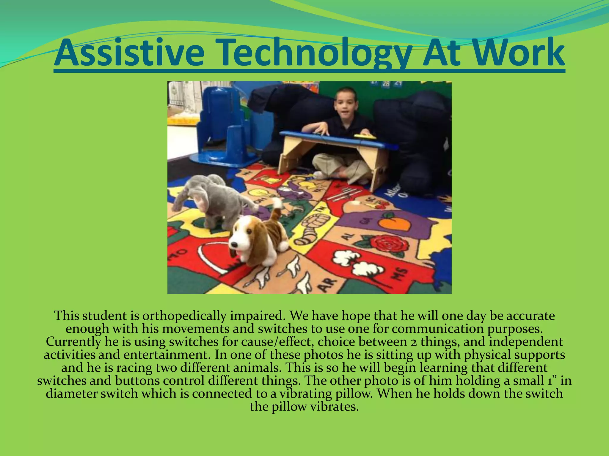 Assistive Technology At Work

This student is orthopedically impaired. We have hope that he will one day be accurate
enough with his movements and switches to use one for communication purposes.
Currently he is using switches for cause/effect, choice between 2 things, and independent
activities and entertainment. In one of these photos he is sitting up with physical supports
and he is racing two different animals. This is so he will begin learning that different
switches and buttons control different things. The other photo is of him holding a small 1” in
diameter switch which is connected to a vibrating pillow. When he holds down the switch
the pillow vibrates.

 