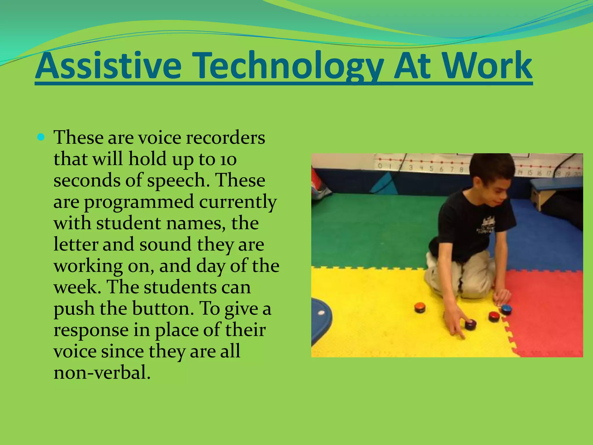 Assistive Technology At Work
 These are voice recorders

that will hold up to 10
seconds of speech. These
are programmed currently
with student names, the
letter and sound they are
working on, and day of the
week. The students can
push the button. To give a
response in place of their
voice since they are all
non-verbal.

 