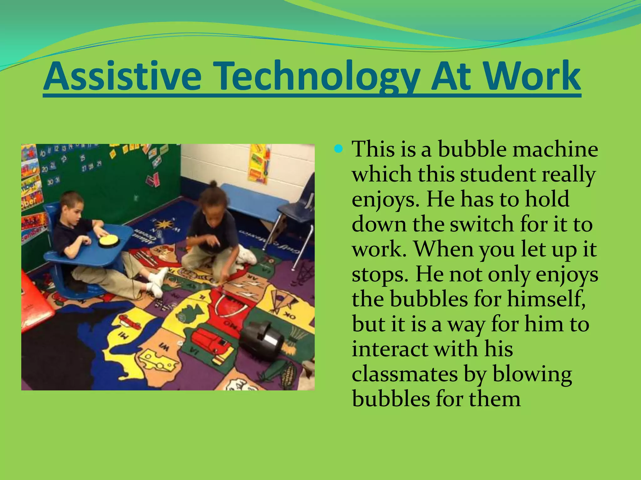 Assistive Technology At Work
 This is a bubble machine

which this student really
enjoys. He has to hold
down the switch for it to
work. When you let up it
stops. He not only enjoys
the bubbles for himself,
but it is a way for him to
interact with his
classmates by blowing
bubbles for them

 