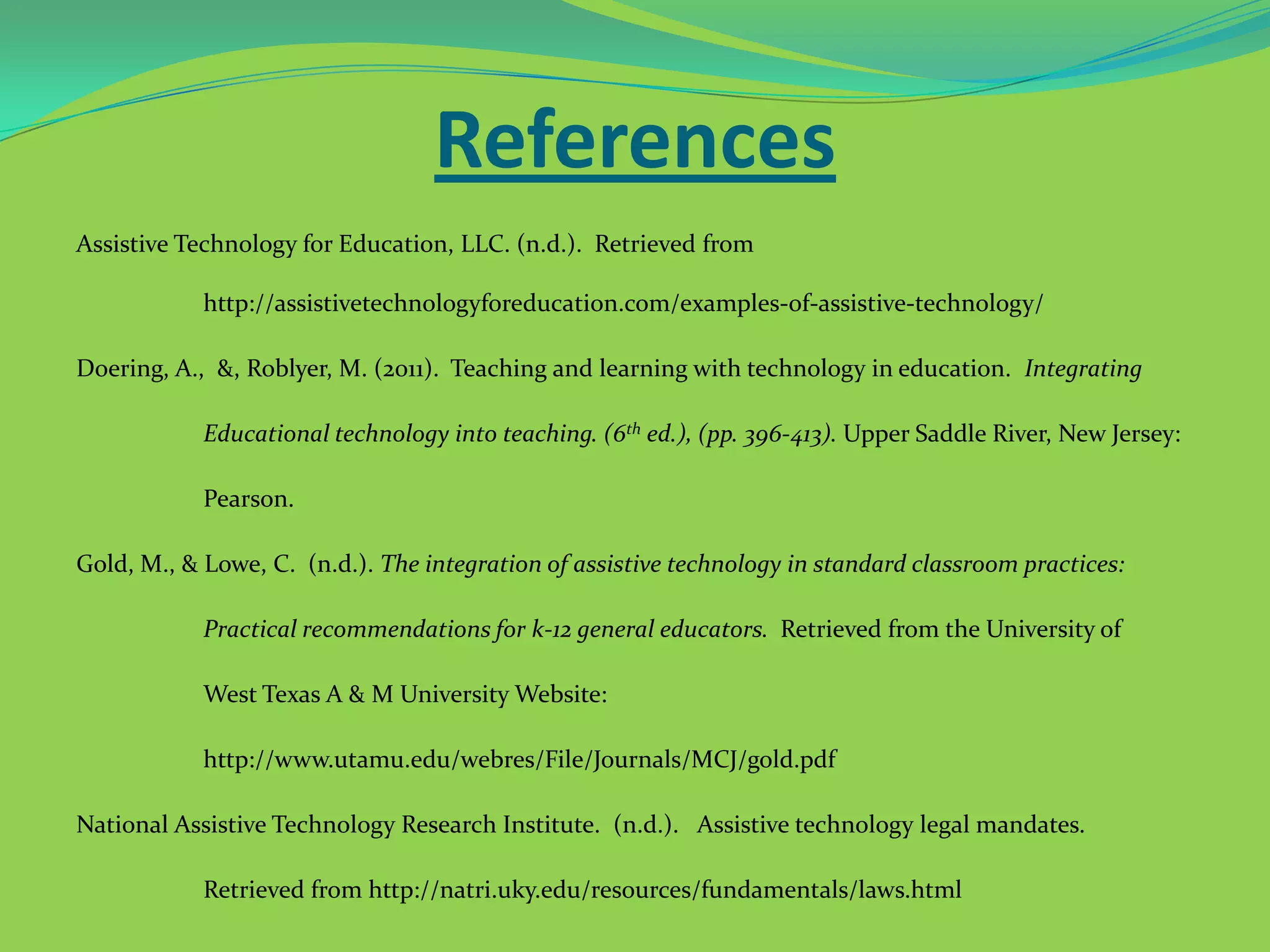References
Assistive Technology for Education, LLC. (n.d.). Retrieved from
http://assistivetechnologyforeducation.com/examples-of-assistive-technology/
Doering, A., &, Roblyer, M. (2011). Teaching and learning with technology in education. Integrating
Educational technology into teaching. (6th ed.), (pp. 396-413). Upper Saddle River, New Jersey:
Pearson.

Gold, M., & Lowe, C. (n.d.). The integration of assistive technology in standard classroom practices:
Practical recommendations for k-12 general educators. Retrieved from the University of
West Texas A & M University Website:
http://www.utamu.edu/webres/File/Journals/MCJ/gold.pdf
National Assistive Technology Research Institute. (n.d.). Assistive technology legal mandates.
Retrieved from http://natri.uky.edu/resources/fundamentals/laws.html

 