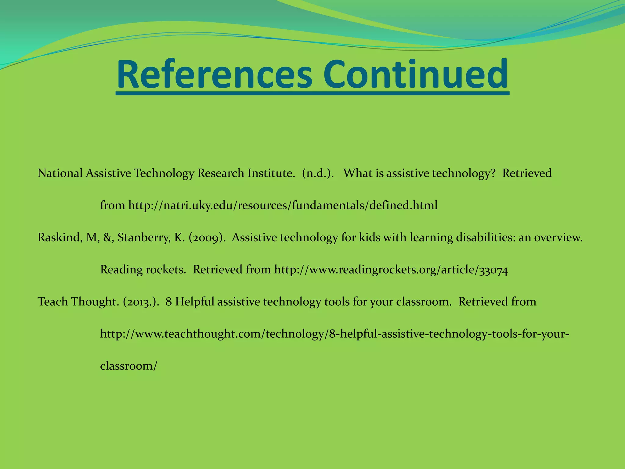 References Continued
National Assistive Technology Research Institute. (n.d.). What is assistive technology? Retrieved
from http://natri.uky.edu/resources/fundamentals/defined.html
Raskind, M, &, Stanberry, K. (2009). Assistive technology for kids with learning disabilities: an overview.
Reading rockets. Retrieved from http://www.readingrockets.org/article/33074
Teach Thought. (2013.). 8 Helpful assistive technology tools for your classroom. Retrieved from
http://www.teachthought.com/technology/8-helpful-assistive-technology-tools-for-yourclassroom/

 