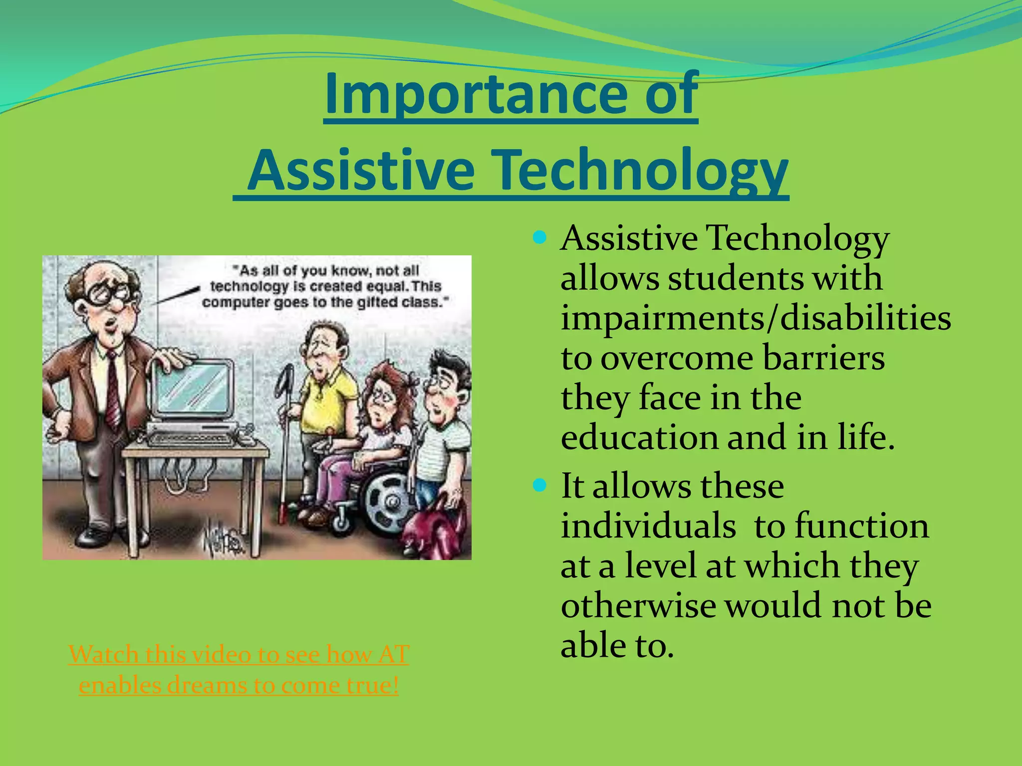 Importance of
Assistive Technology
 Assistive Technology

Watch this video to see how AT
enables dreams to come true!

allows students with
impairments/disabilities
to overcome barriers
they face in the
education and in life.
 It allows these
individuals to function
at a level at which they
otherwise would not be
able to.

 