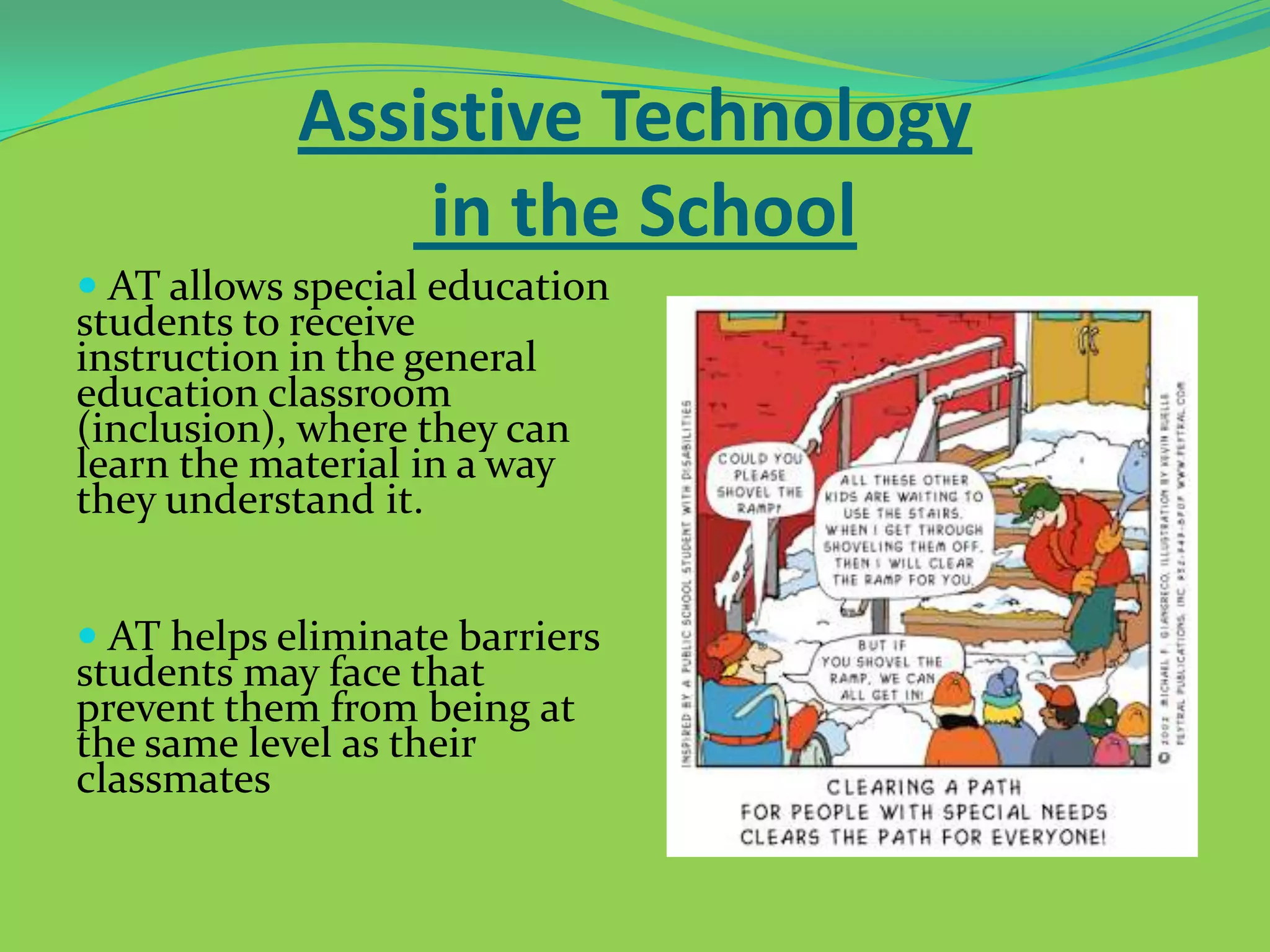 Assistive Technology
in the School
 AT allows special education

students to receive
instruction in the general
education classroom
(inclusion), where they can
learn the material in a way
they understand it.

 AT helps eliminate barriers

students may face that
prevent them from being at
the same level as their
classmates

 