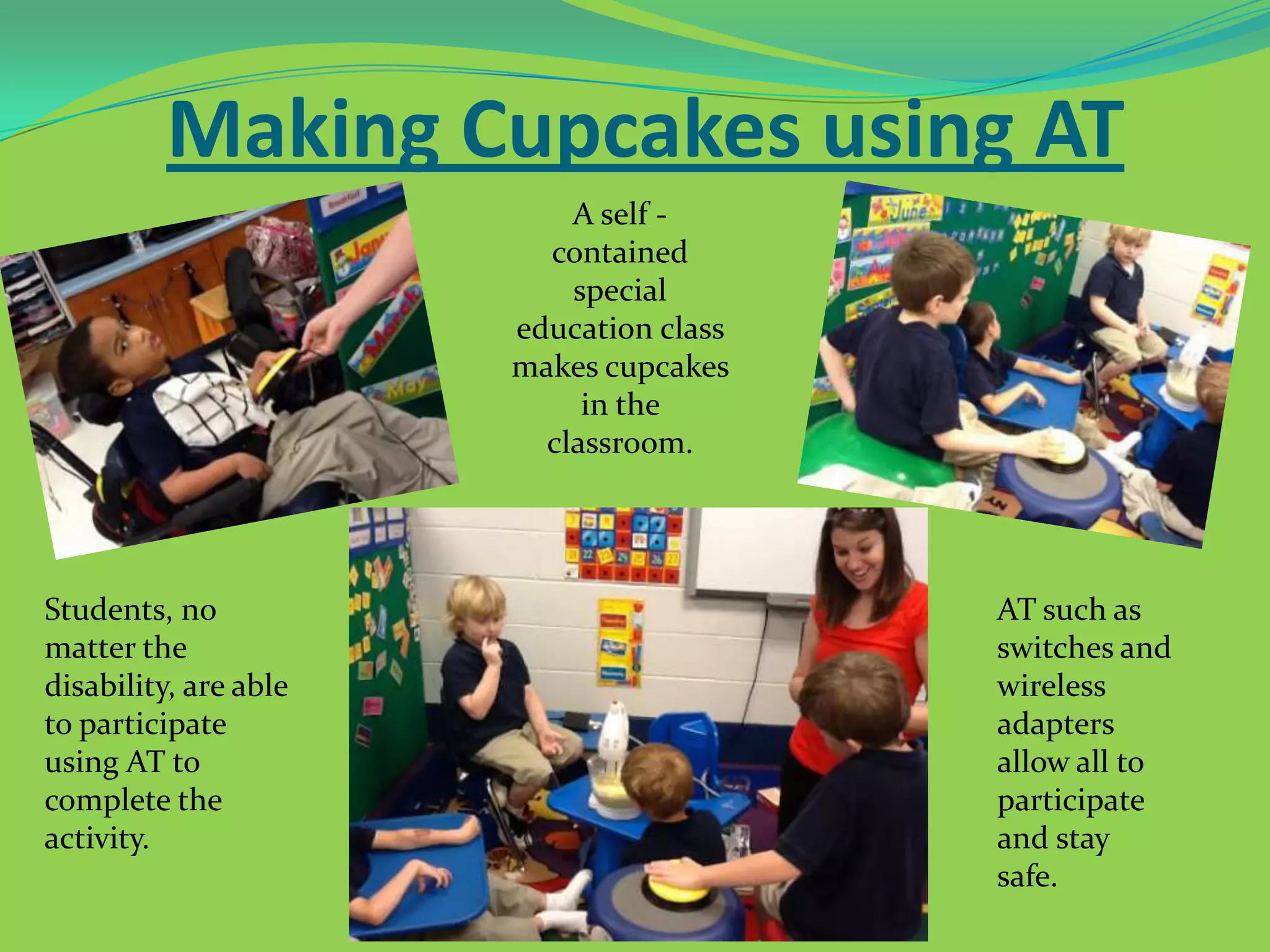 Making Cupcakes using AT
A self contained
special
education class
makes cupcakes
in the
classroom.

Students, no
matter the
disability, are able
to participate
using AT to
complete the
activity.

AT such as
switches and
wireless
adapters
allow all to
participate
and stay
safe.

 