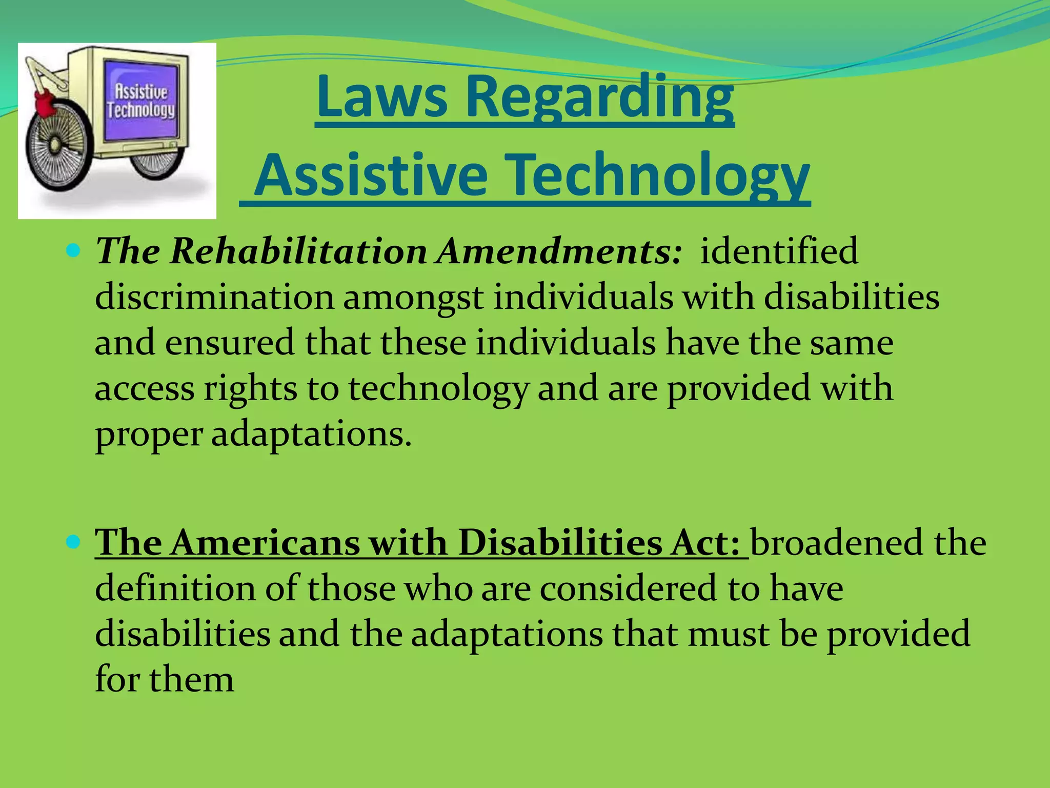 Laws Regarding
Assistive Technology
 The Rehabilitation Amendments: identified

discrimination amongst individuals with disabilities
and ensured that these individuals have the same
access rights to technology and are provided with
proper adaptations.
 The Americans with Disabilities Act: broadened the

definition of those who are considered to have
disabilities and the adaptations that must be provided
for them

 
