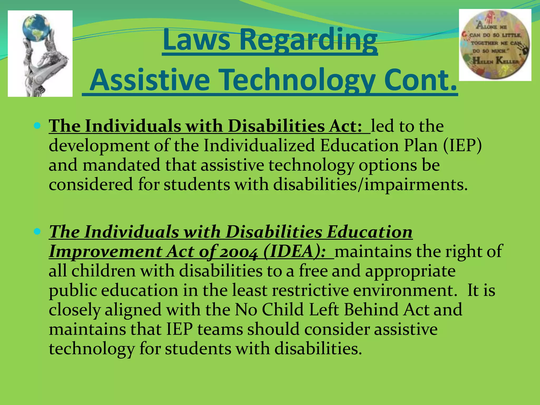 Laws Regarding
Assistive Technology Cont.
 The Individuals with Disabilities Act: led to the

development of the Individualized Education Plan (IEP)
and mandated that assistive technology options be
considered for students with disabilities/impairments.
 The Individuals with Disabilities Education

Improvement Act of 2004 (IDEA): maintains the right of
all children with disabilities to a free and appropriate
public education in the least restrictive environment. It is
closely aligned with the No Child Left Behind Act and
maintains that IEP teams should consider assistive
technology for students with disabilities.

 