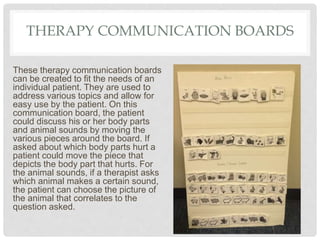 THERAPY COMMUNICATION BOARDS
These therapy communication boards
can be created to fit the needs of an
individual patient. They are used to
address various topics and allow for
easy use by the patient. On this
communication board, the patient
could discuss his or her body parts
and animal sounds by moving the
various pieces around the board. If
asked about which body parts hurt a
patient could move the piece that
depicts the body part that hurts. For
the animal sounds, if a therapist asks
which animal makes a certain sound,
the patient can choose the picture of
the animal that correlates to the
question asked.
 