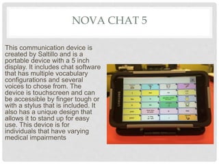 NOVA CHAT 5
This communication device is
created by Saltillo and is a
portable device with a 5 inch
display. It includes chat software
that has multiple vocabulary
configurations and several
voices to chose from. The
device is touchscreen and can
be accessible by finger tough or
with a stylus that is included. It
also has a unique design that
allows it to stand up for easy
use. This device is for
individuals that have varying
medical impairments
 