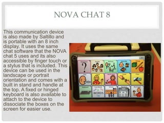 NOVA CHAT 8
This communication device
is also made by Saltillo and
is portable with an 8 inch
display. It uses the same
chat software that the NOVA
chat 5 uses and its also
accessible by finger touch or
a stylus that is included. This
device can be used in the
landscape or portrait
orientation and comes with a
built in stand and handle at
the top. A fixed or hinged
keyboard is also available to
attach to the device to
dissociate the boxes on the
screen for easier use.
 