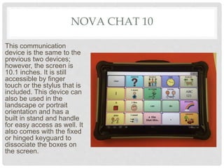 NOVA CHAT 10
This communication
device is the same to the
previous two devices;
however, the screen is
10.1 inches. It is still
accessible by finger
touch or the stylus that is
included. This device can
also be used in the
landscape or portrait
orientation and has a
built in stand and handle
for easy access as well. It
also comes with the fixed
or hinged keyguard to
dissociate the boxes on
the screen.
 