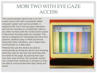 MOBI TWO WITH EYE GAZE
ACCESS
This communication device has a 12 inch
screen and is built with a purposeful tablet
computer system and can be portable. It
supports both touch and eye gaze interaction
and can be mounted on a wheelchair, table or
any other furniture with the correct built-in stand.
A stand and mounting plate are included. This
device is designed for individuals that have ALS,
aphasia, cerebral palsy or Rhett Syndrome,
along with other conditions, and it helps them
communicate on a daily basis.
Patients that use this device are able to
communicate by facing the device and choosing
what they want to say from the word tiles that
are listed on the page. By placing their eyes
over their word choices, the computer system
can compile their sentences or phrases so they
are able to communicate their daily needs and
wants.
 