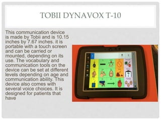 TOBII DYNAVOX T-10
This communication device
is made by Tobii and is 10.15
inches by 7.67 inches. it is
portable with a touch screen
and can be carried or
mounted, depending on its
use. The vocabulary and
communication tools on the
device can be set at different
levels depending on age and
communication ability. This
device also comes with
several voice choices. It is
designed for patients that
have
 