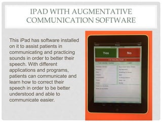 IPAD WITH AUGMENTATIVE
COMMUNICATION SOFTWARE
This iPad has software installed
on it to assist patients in
communicating and practicing
sounds in order to better their
speech. With different
applications and programs,
patients can communicate and
learn how to correct their
speech in order to be better
understood and able to
communicate easier.
 
