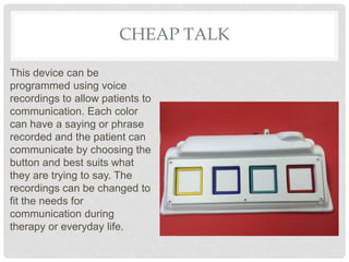 CHEAP TALK
This device can be
programmed using voice
recordings to allow patients to
communication. Each color
can have a saying or phrase
recorded and the patient can
communicate by choosing the
button and best suits what
they are trying to say. The
recordings can be changed to
fit the needs for
communication during
therapy or everyday life.
 