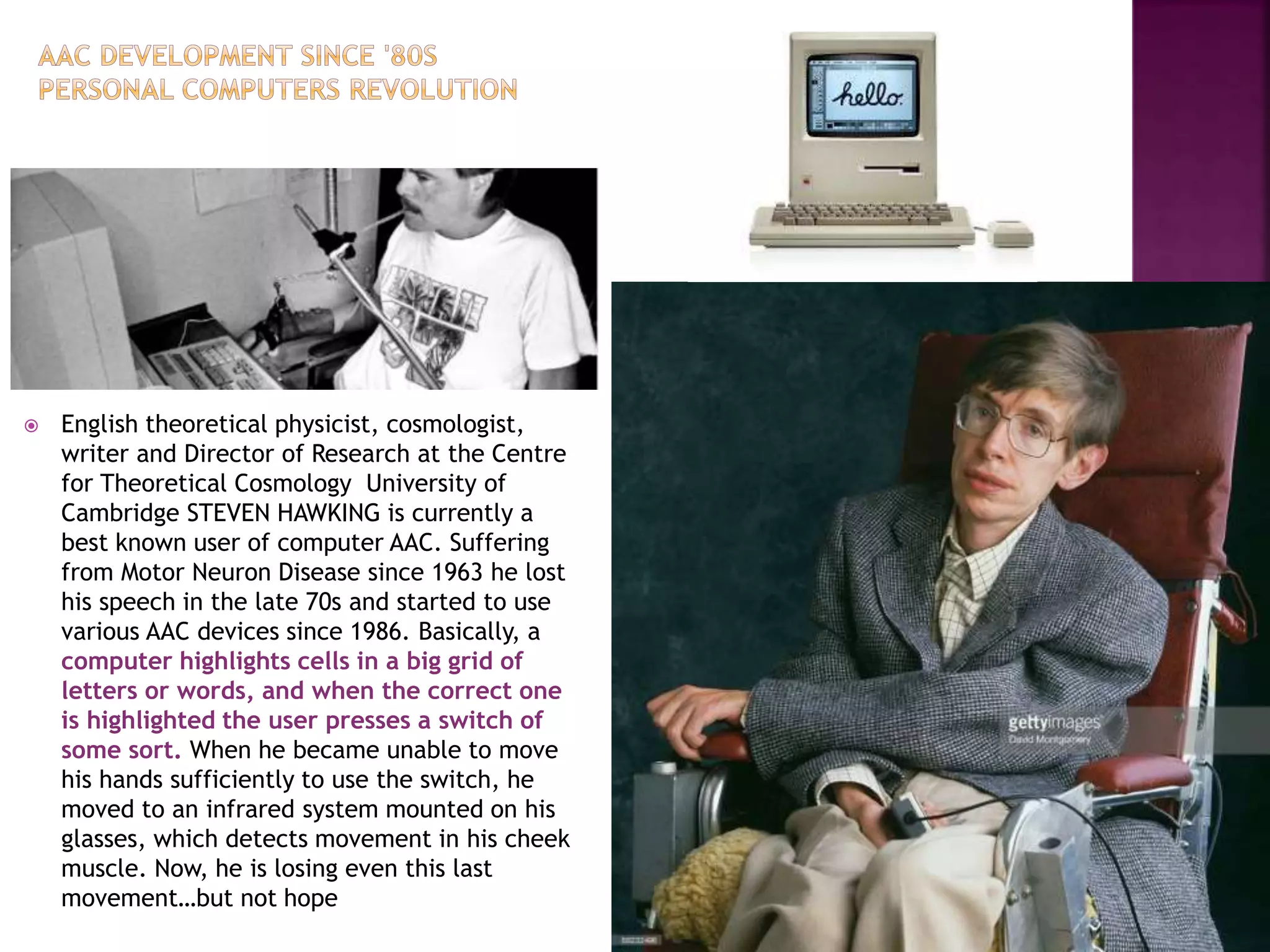  English theoretical physicist, cosmologist,
writer and Director of Research at the Centre
for Theoretical Cosmology University of
Cambridge STEVEN HAWKING is currently a
best known user of computer AAC. Suffering
from Motor Neuron Disease since 1963 he lost
his speech in the late 70s and started to use
various AAC devices since 1986. Basically, a
computer highlights cells in a big grid of
letters or words, and when the correct one
is highlighted the user presses a switch of
some sort. When he became unable to move
his hands sufficiently to use the switch, he
moved to an infrared system mounted on his
glasses, which detects movement in his cheek
muscle. Now, he is losing even this last
movement…but not hope
 