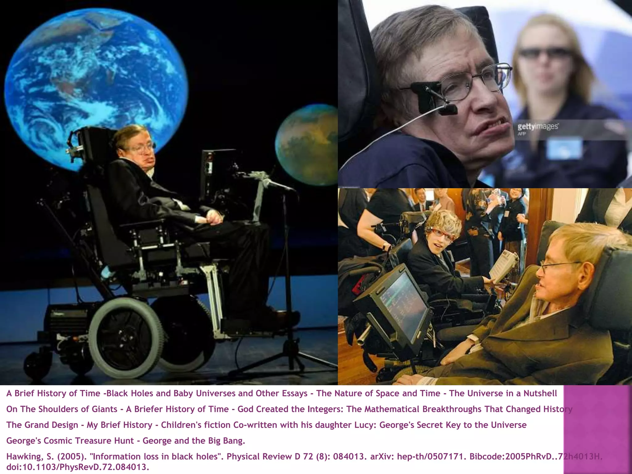 A Brief History of Time -Black Holes and Baby Universes and Other Essays - The Nature of Space and Time - The Universe in a Nutshell
On The Shoulders of Giants - A Briefer History of Time - God Created the Integers: The Mathematical Breakthroughs That Changed History
The Grand Design - My Brief History - Children's fiction Co-written with his daughter Lucy: George's Secret Key to the Universe
George's Cosmic Treasure Hunt - George and the Big Bang.
Hawking, S. (2005). "Information loss in black holes". Physical Review D 72 (8): 084013. arXiv: hep-th/0507171. Bibcode:2005PhRvD..72h4013H.
doi:10.1103/PhysRevD.72.084013.
 