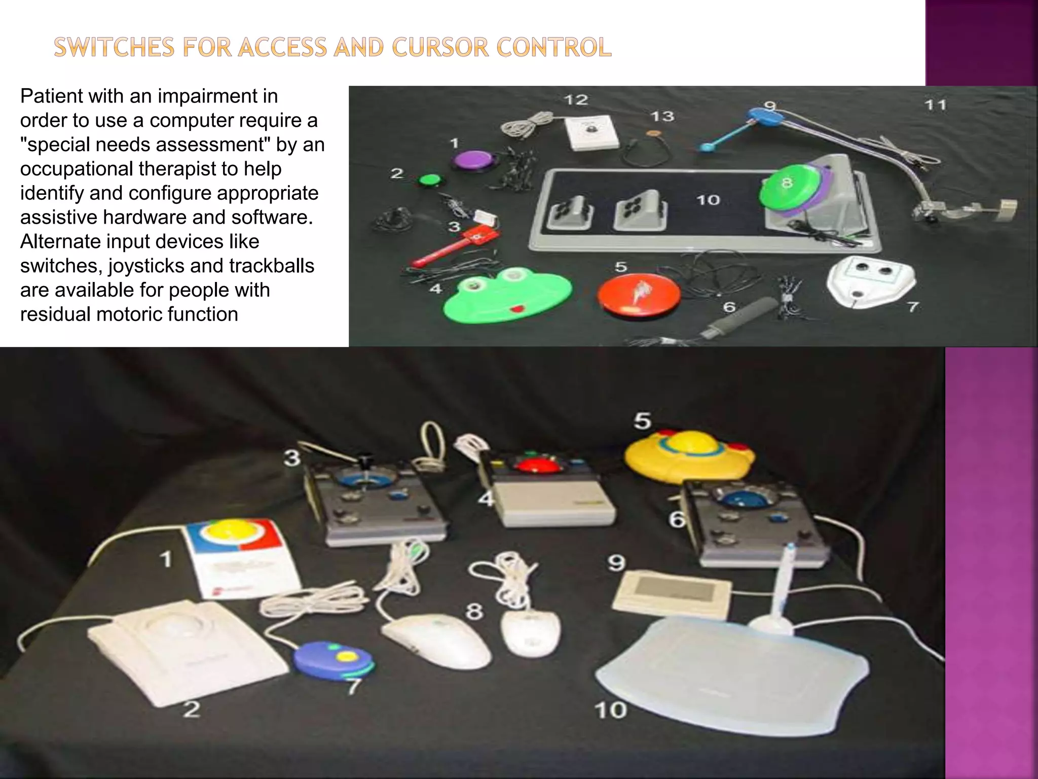 Patient with an impairment in
order to use a computer require a
"special needs assessment" by an
occupational therapist to help
identify and configure appropriate
assistive hardware and software.
Alternate input devices like
switches, joysticks and trackballs
are available for people with
residual motoric function
 