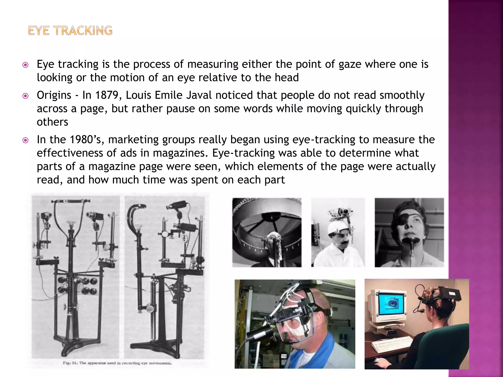  Eye tracking is the process of measuring either the point of gaze where one is
looking or the motion of an eye relative to the head
 Origins - In 1879, Louis Emile Javal noticed that people do not read smoothly
across a page, but rather pause on some words while moving quickly through
others
 In the 1980’s, marketing groups really began using eye-tracking to measure the
effectiveness of ads in magazines. Eye-tracking was able to determine what
parts of a magazine page were seen, which elements of the page were actually
read, and how much time was spent on each part
 