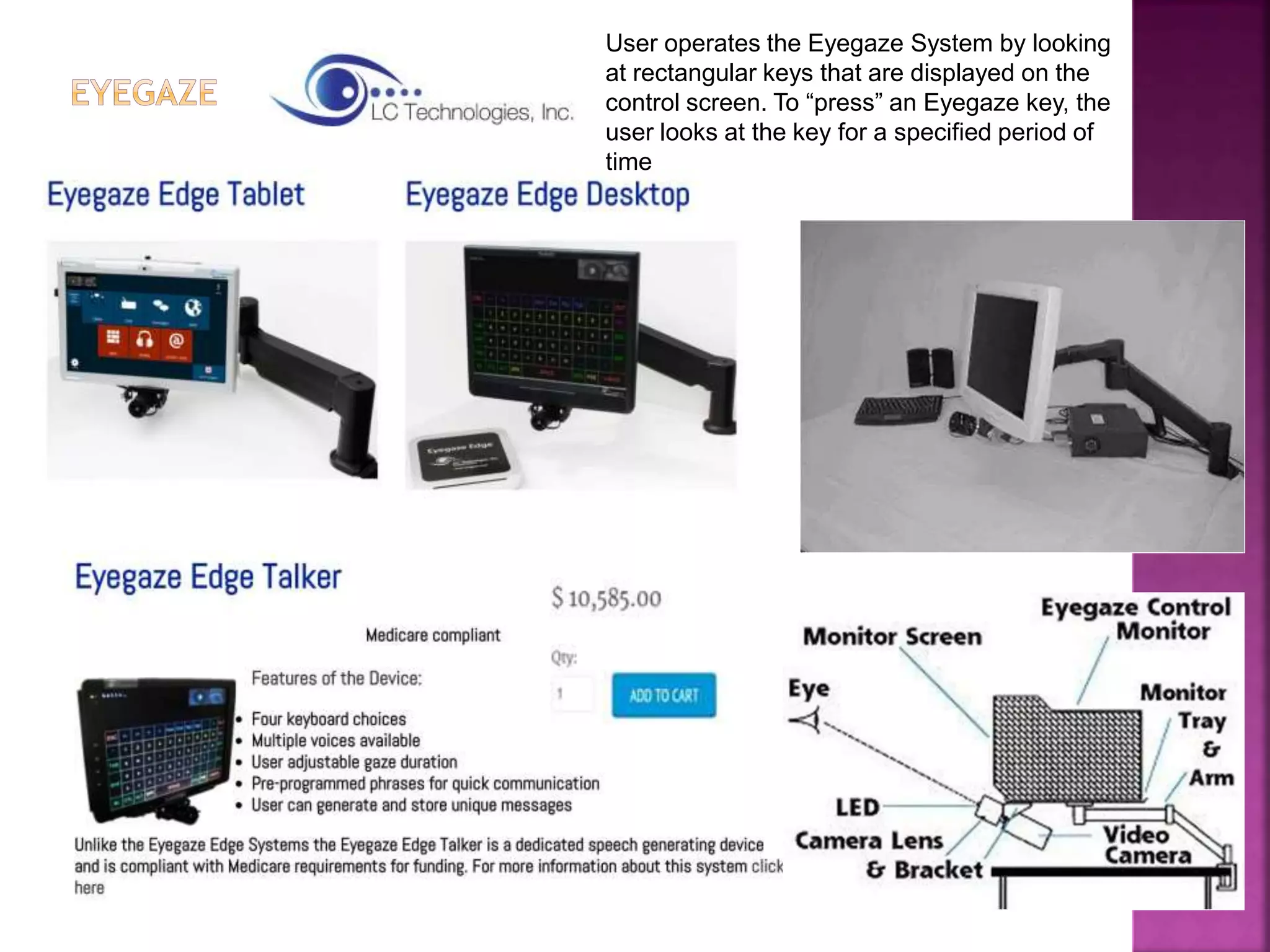 User operates the Eyegaze System by looking
at rectangular keys that are displayed on the
control screen. To “press” an Eyegaze key, the
user looks at the key for a specified period of
time
 