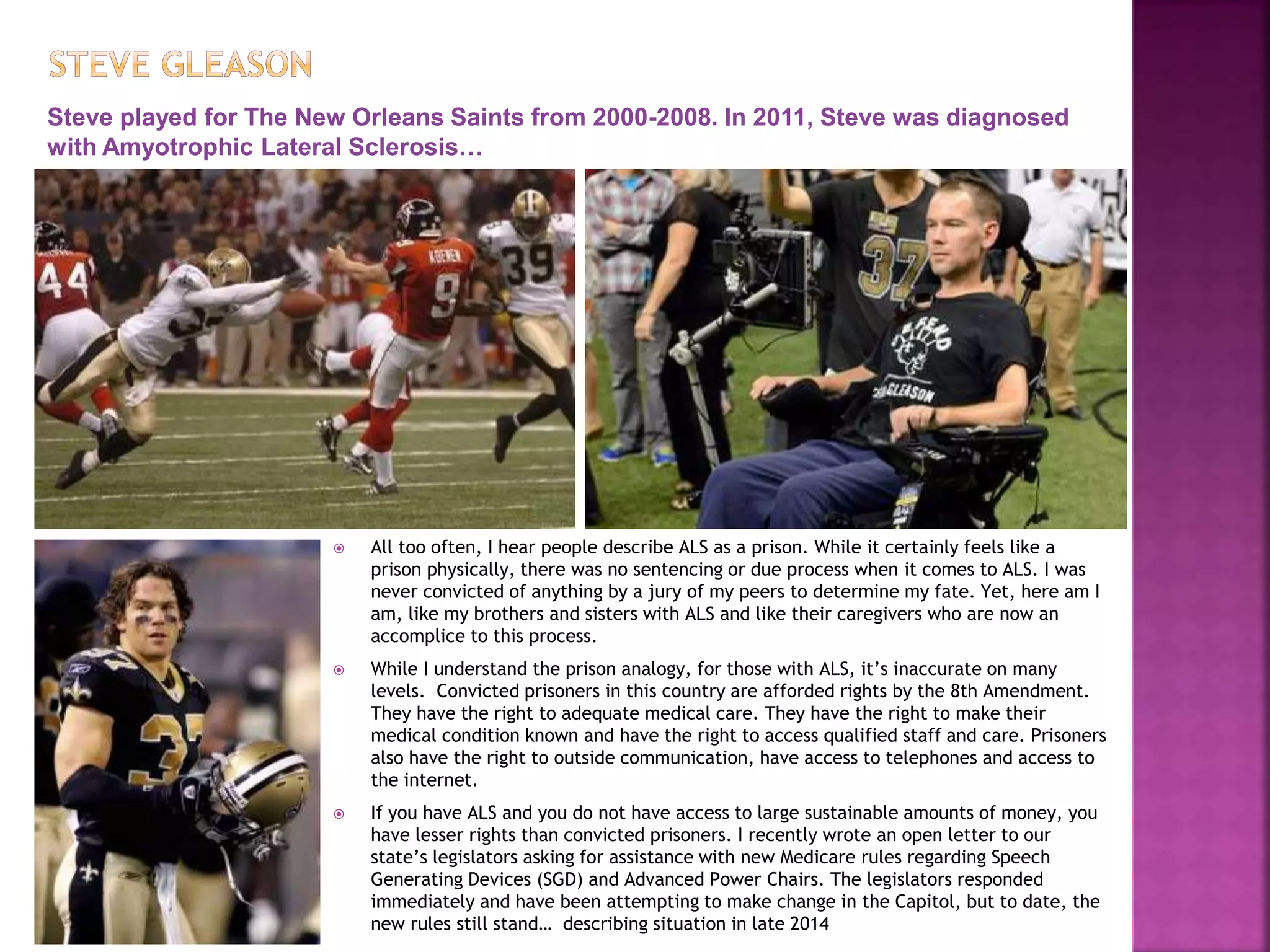  All too often, I hear people describe ALS as a prison. While it certainly feels like a
prison physically, there was no sentencing or due process when it comes to ALS. I was
never convicted of anything by a jury of my peers to determine my fate. Yet, here am I
am, like my brothers and sisters with ALS and like their caregivers who are now an
accomplice to this process.
 While I understand the prison analogy, for those with ALS, it’s inaccurate on many
levels. Convicted prisoners in this country are afforded rights by the 8th Amendment.
They have the right to adequate medical care. They have the right to make their
medical condition known and have the right to access qualified staff and care. Prisoners
also have the right to outside communication, have access to telephones and access to
the internet.
 If you have ALS and you do not have access to large sustainable amounts of money, you
have lesser rights than convicted prisoners. I recently wrote an open letter to our
state’s legislators asking for assistance with new Medicare rules regarding Speech
Generating Devices (SGD) and Advanced Power Chairs. The legislators responded
immediately and have been attempting to make change in the Capitol, but to date, the
new rules still stand… describing situation in late 2014
Steve played for The New Orleans Saints from 2000-2008. In 2011, Steve was diagnosed
with Amyotrophic Lateral Sclerosis…
 