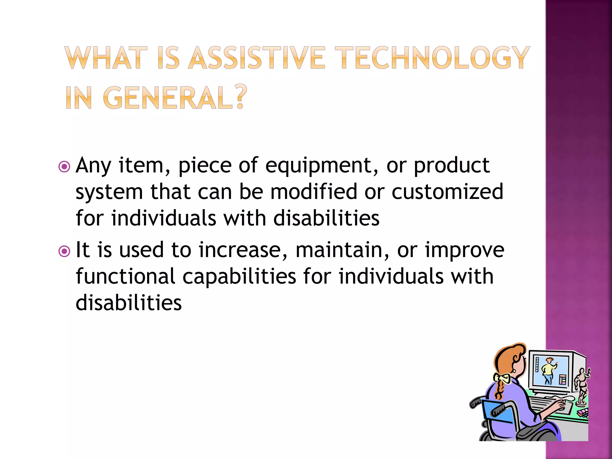  Any item, piece of equipment, or product
system that can be modified or customized
for individuals with disabilities
 It is used to increase, maintain, or improve
functional capabilities for individuals with
disabilities
 