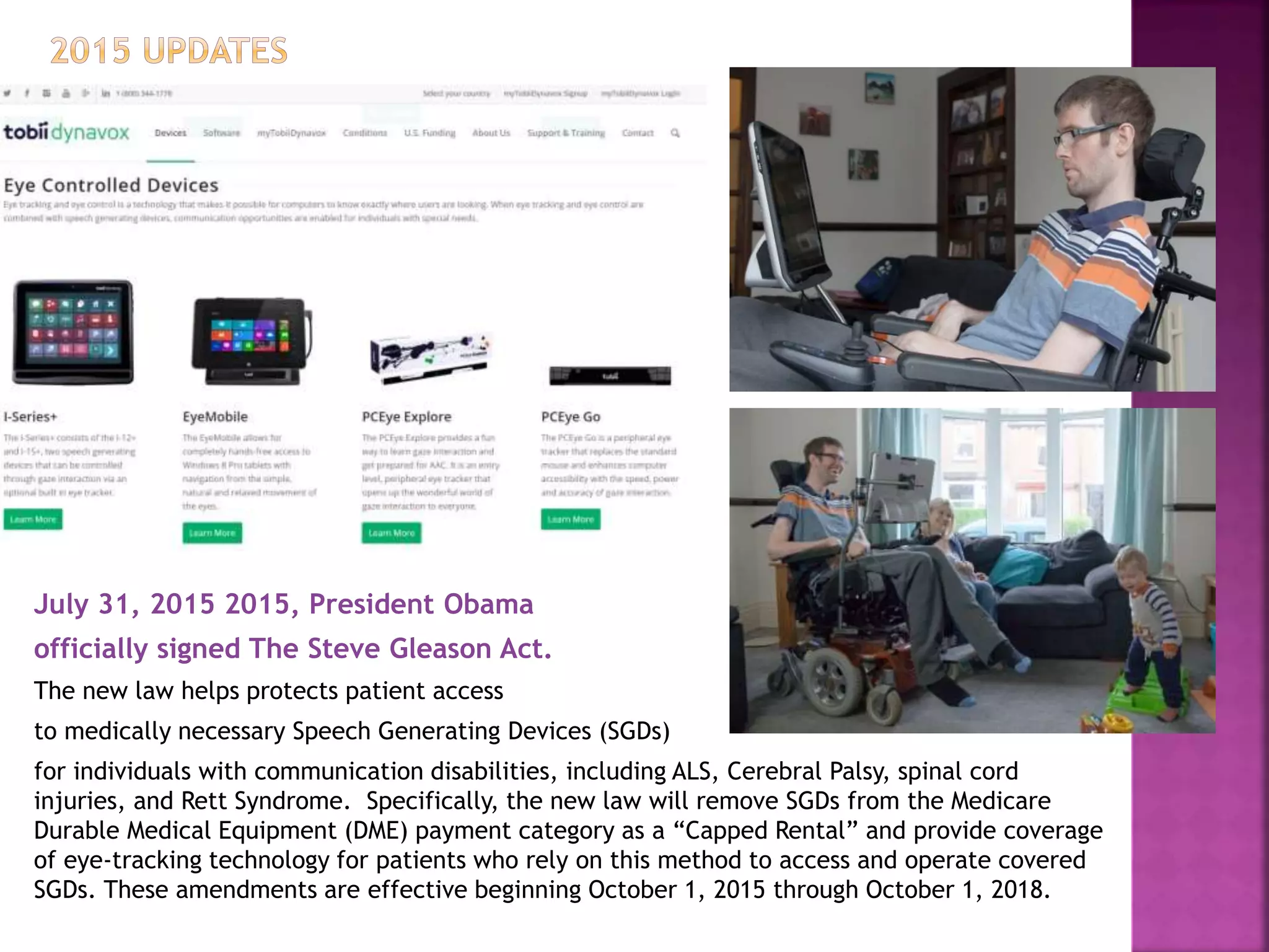 July 31, 2015 2015, President Obama
officially signed The Steve Gleason Act.
The new law helps protects patient access
to medically necessary Speech Generating Devices (SGDs)
for individuals with communication disabilities, including ALS, Cerebral Palsy, spinal cord
injuries, and Rett Syndrome. Specifically, the new law will remove SGDs from the Medicare
Durable Medical Equipment (DME) payment category as a “Capped Rental” and provide coverage
of eye-tracking technology for patients who rely on this method to access and operate covered
SGDs. These amendments are effective beginning October 1, 2015 through October 1, 2018.
 