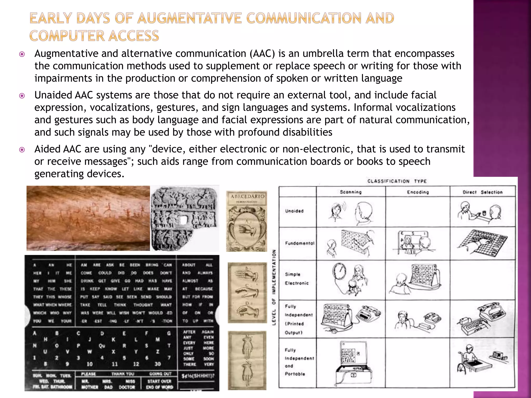  Augmentative and alternative communication (AAC) is an umbrella term that encompasses
the communication methods used to supplement or replace speech or writing for those with
impairments in the production or comprehension of spoken or written language
 Unaided AAC systems are those that do not require an external tool, and include facial
expression, vocalizations, gestures, and sign languages and systems. Informal vocalizations
and gestures such as body language and facial expressions are part of natural communication,
and such signals may be used by those with profound disabilities
 Aided AAC are using any "device, either electronic or non-electronic, that is used to transmit
or receive messages"; such aids range from communication boards or books to speech
generating devices.
 