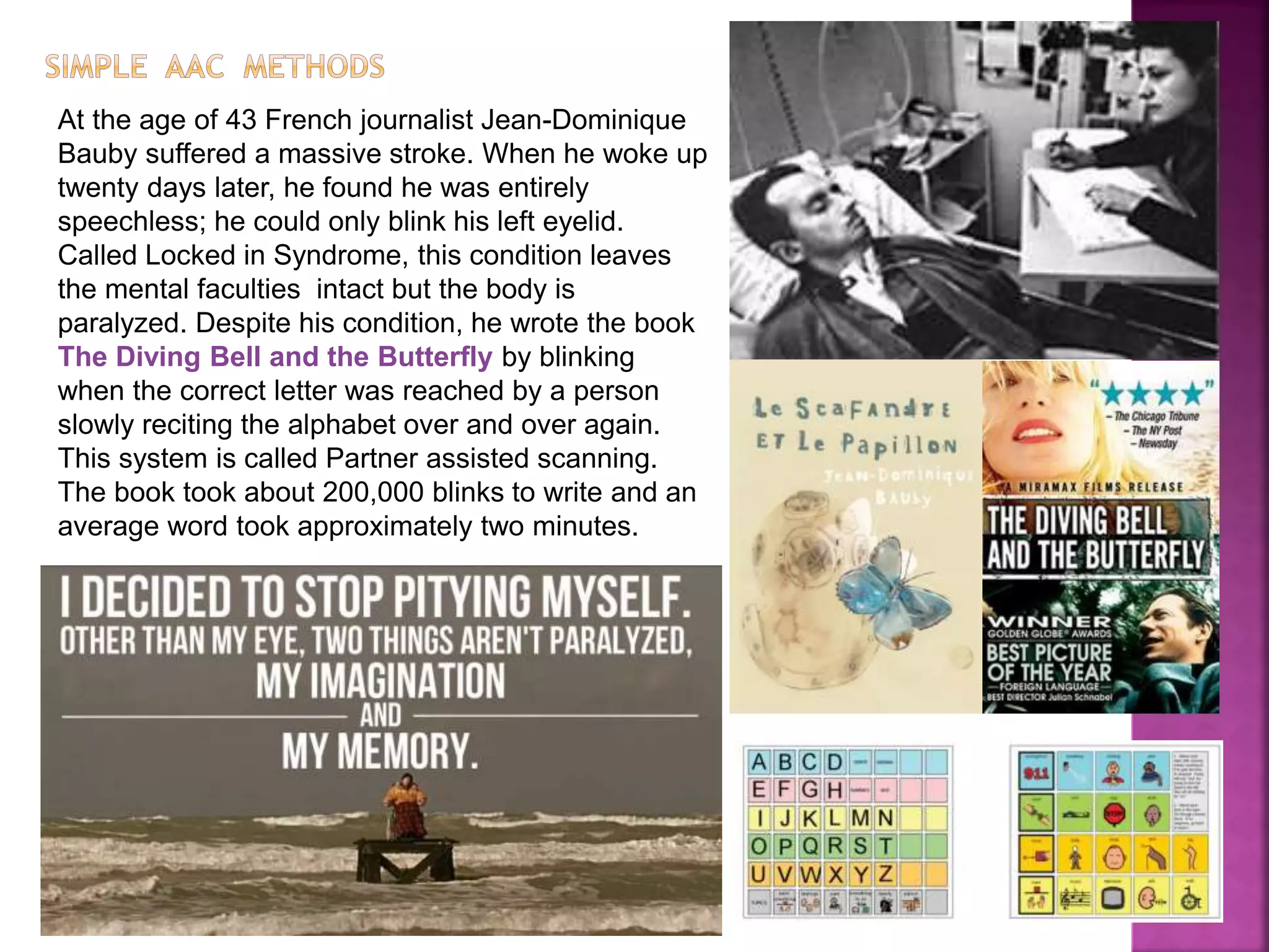At the age of 43 French journalist Jean-Dominique
Bauby suffered a massive stroke. When he woke up
twenty days later, he found he was entirely
speechless; he could only blink his left eyelid.
Called Locked in Syndrome, this condition leaves
the mental faculties intact but the body is
paralyzed. Despite his condition, he wrote the book
The Diving Bell and the Butterfly by blinking
when the correct letter was reached by a person
slowly reciting the alphabet over and over again.
This system is called Partner assisted scanning.
The book took about 200,000 blinks to write and an
average word took approximately two minutes.
 