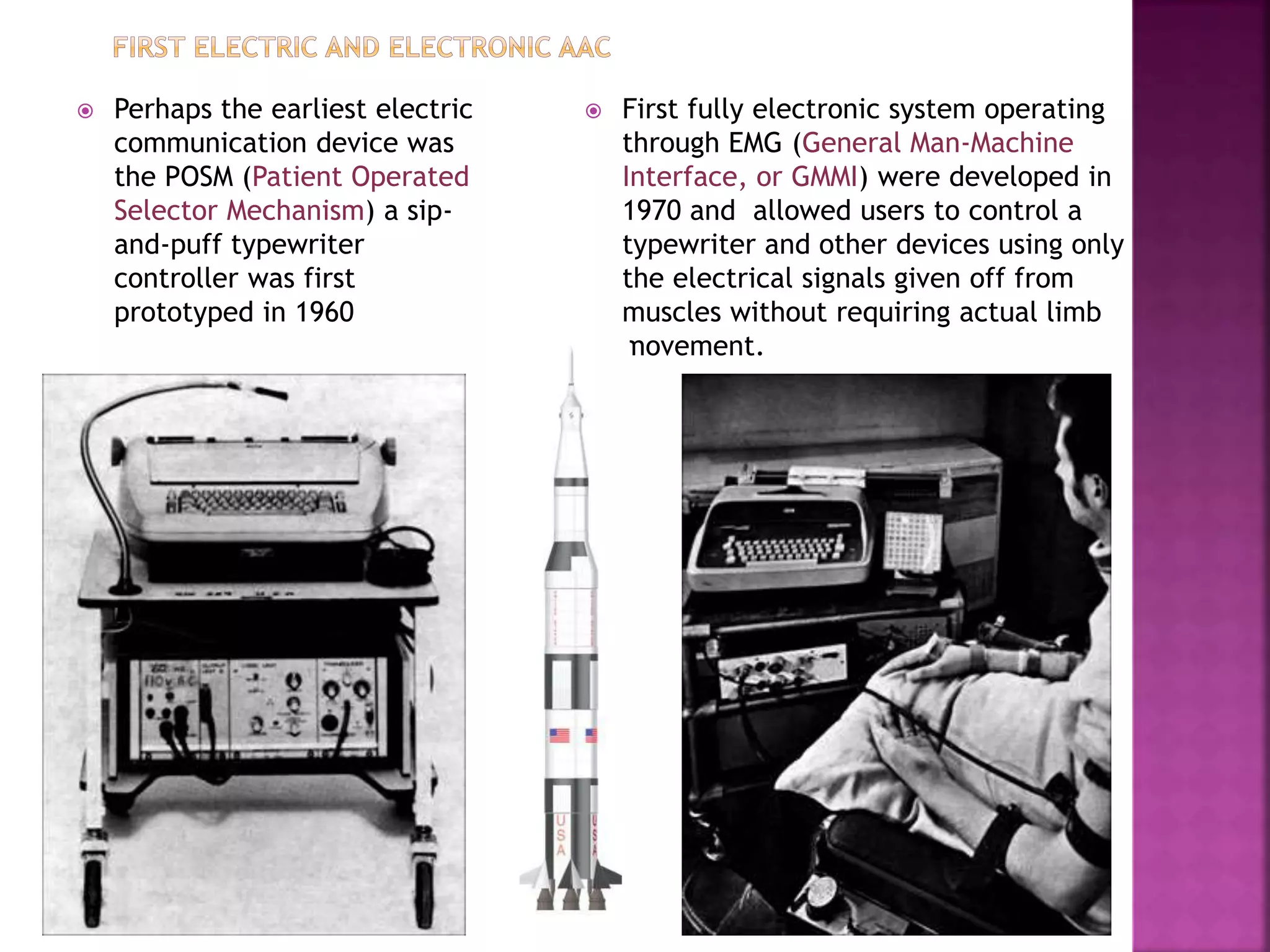  Perhaps the earliest electric
communication device was
the POSM (Patient Operated
Selector Mechanism) a sip-
and-puff typewriter
controller was first
prototyped in 1960
 First fully electronic system operating
through EMG (General Man-Machine
Interface, or GMMI) were developed in
1970 and allowed users to control a
typewriter and other devices using only
the electrical signals given off from
muscles without requiring actual limb
movement.
 