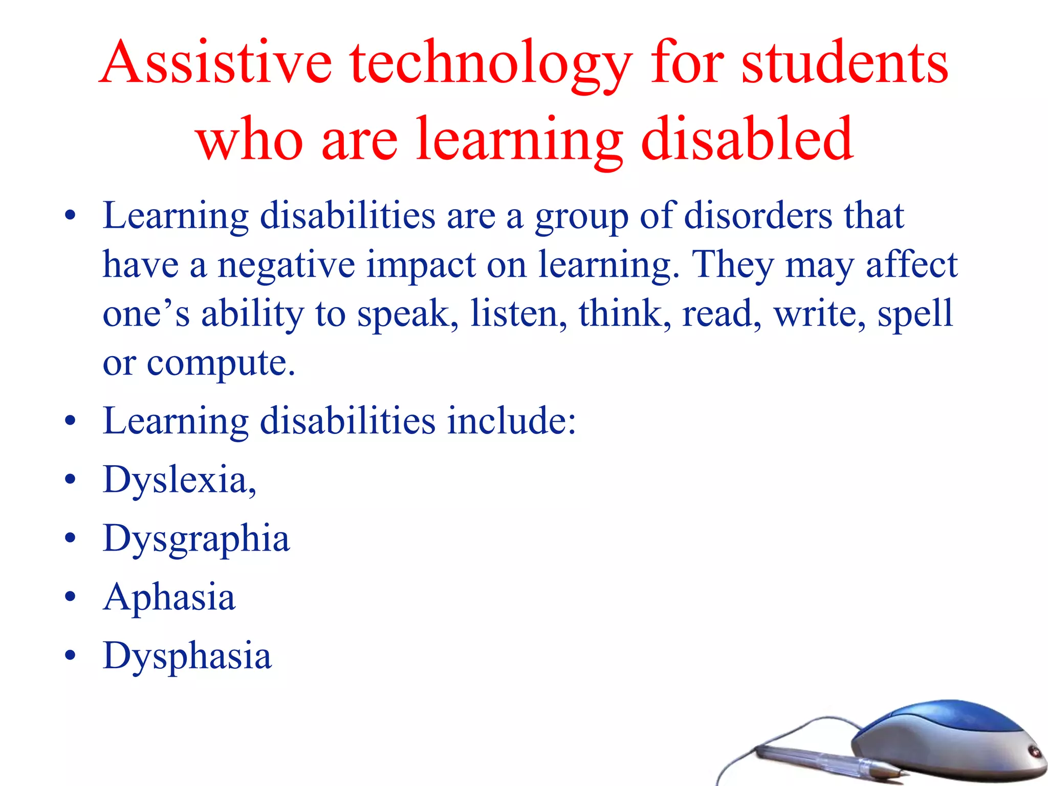 Assistive technology for students
who are learning disabled
• Learning disabilities are a group of disorders that
have a negative impact on learning. They may affect
one’s ability to speak, listen, think, read, write, spell
or compute.
• Learning disabilities include:
• Dyslexia,
• Dysgraphia
• Aphasia
• Dysphasia
 