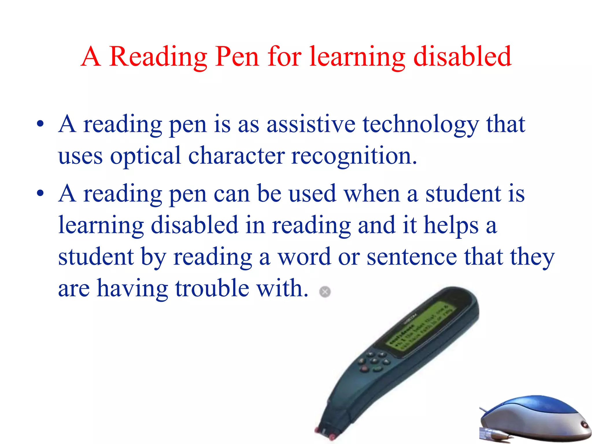 A Reading Pen for learning disabled
• A reading pen is as assistive technology that
uses optical character recognition.
• A reading pen can be used when a student is
learning disabled in reading and it helps a
student by reading a word or sentence that they
are having trouble with.
 