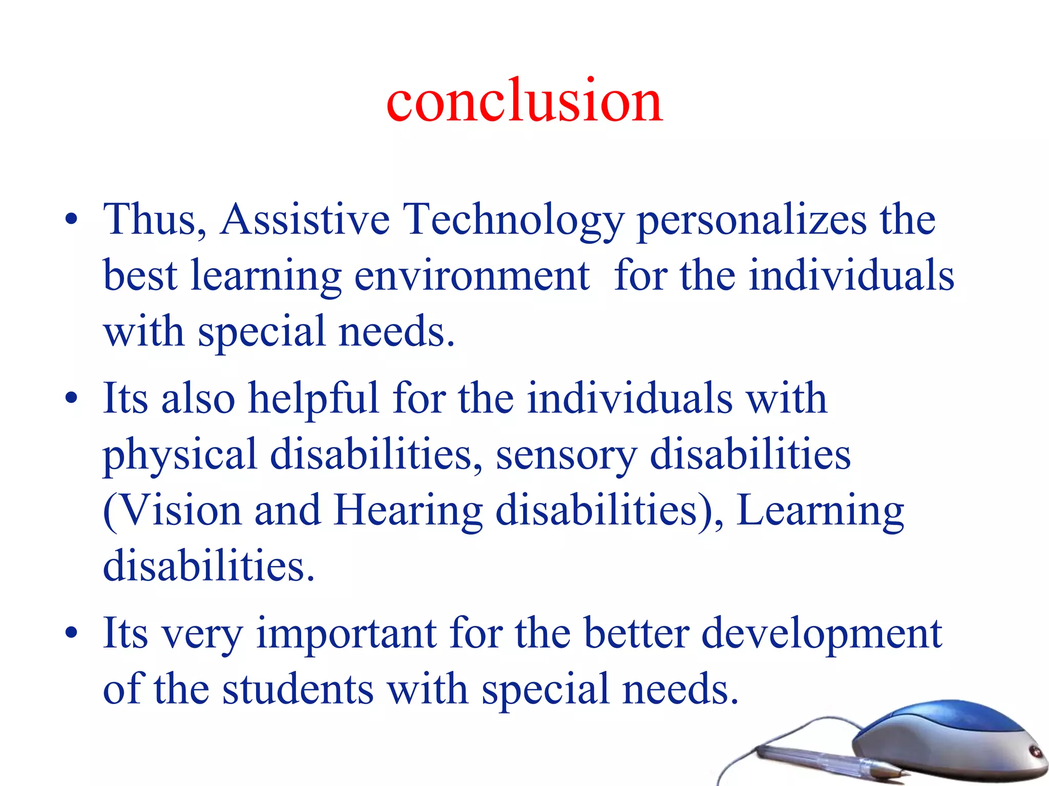 conclusion
• Thus, Assistive Technology personalizes the
best learning environment for the individuals
with special needs.
• Its also helpful for the individuals with
physical disabilities, sensory disabilities
(Vision and Hearing disabilities), Learning
disabilities.
• Its very important for the better development
of the students with special needs.
 