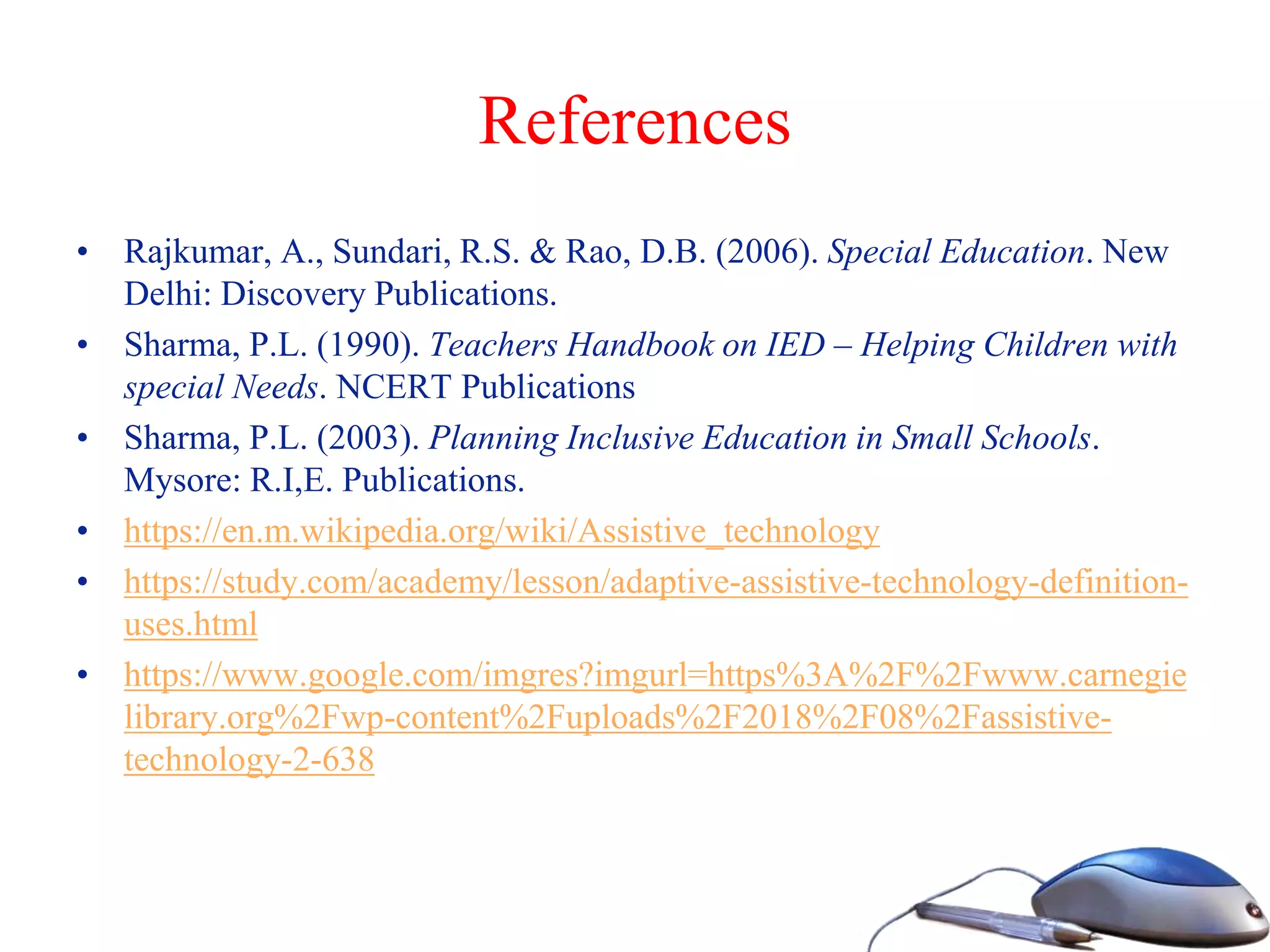References
• Rajkumar, A., Sundari, R.S. & Rao, D.B. (2006). Special Education. New
Delhi: Discovery Publications.
• Sharma, P.L. (1990). Teachers Handbook on IED – Helping Children with
special Needs. NCERT Publications
• Sharma, P.L. (2003). Planning Inclusive Education in Small Schools.
Mysore: R.I,E. Publications.
• https://en.m.wikipedia.org/wiki/Assistive_technology
• https://study.com/academy/lesson/adaptive-assistive-technology-definition-
uses.html
• https://www.google.com/imgres?imgurl=https%3A%2F%2Fwww.carnegie
library.org%2Fwp-content%2Fuploads%2F2018%2F08%2Fassistive-
technology-2-638
 