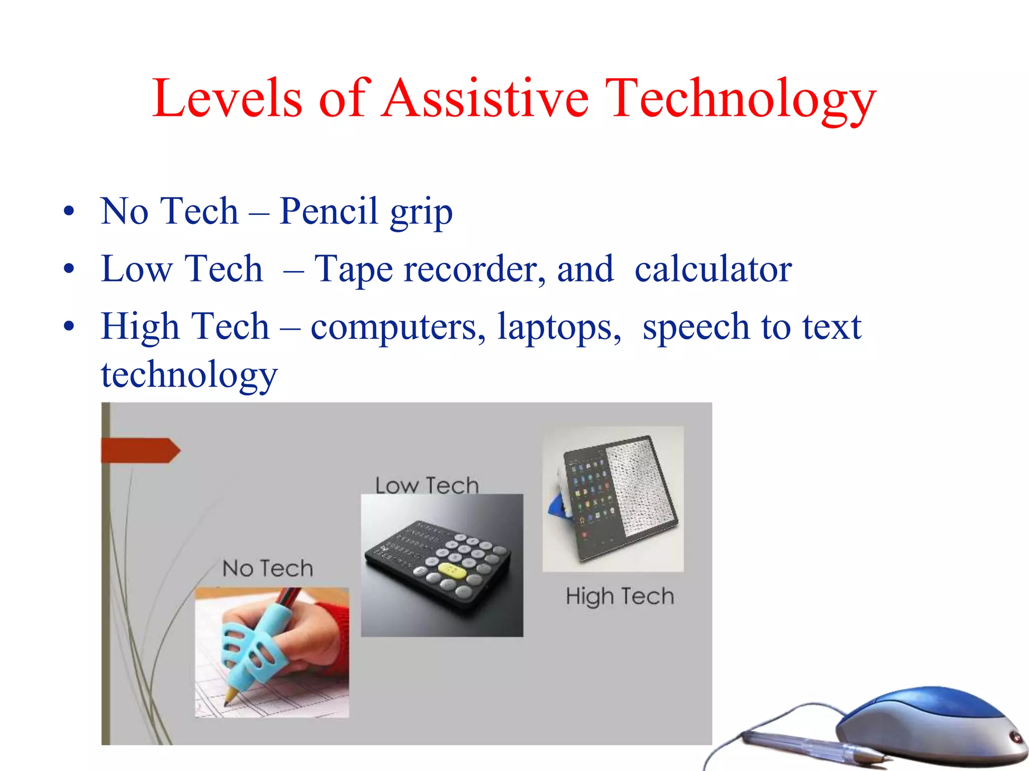 Levels of Assistive Technology
• No Tech – Pencil grip
• Low Tech – Tape recorder, and calculator
• High Tech – computers, laptops, speech to text
technology
 