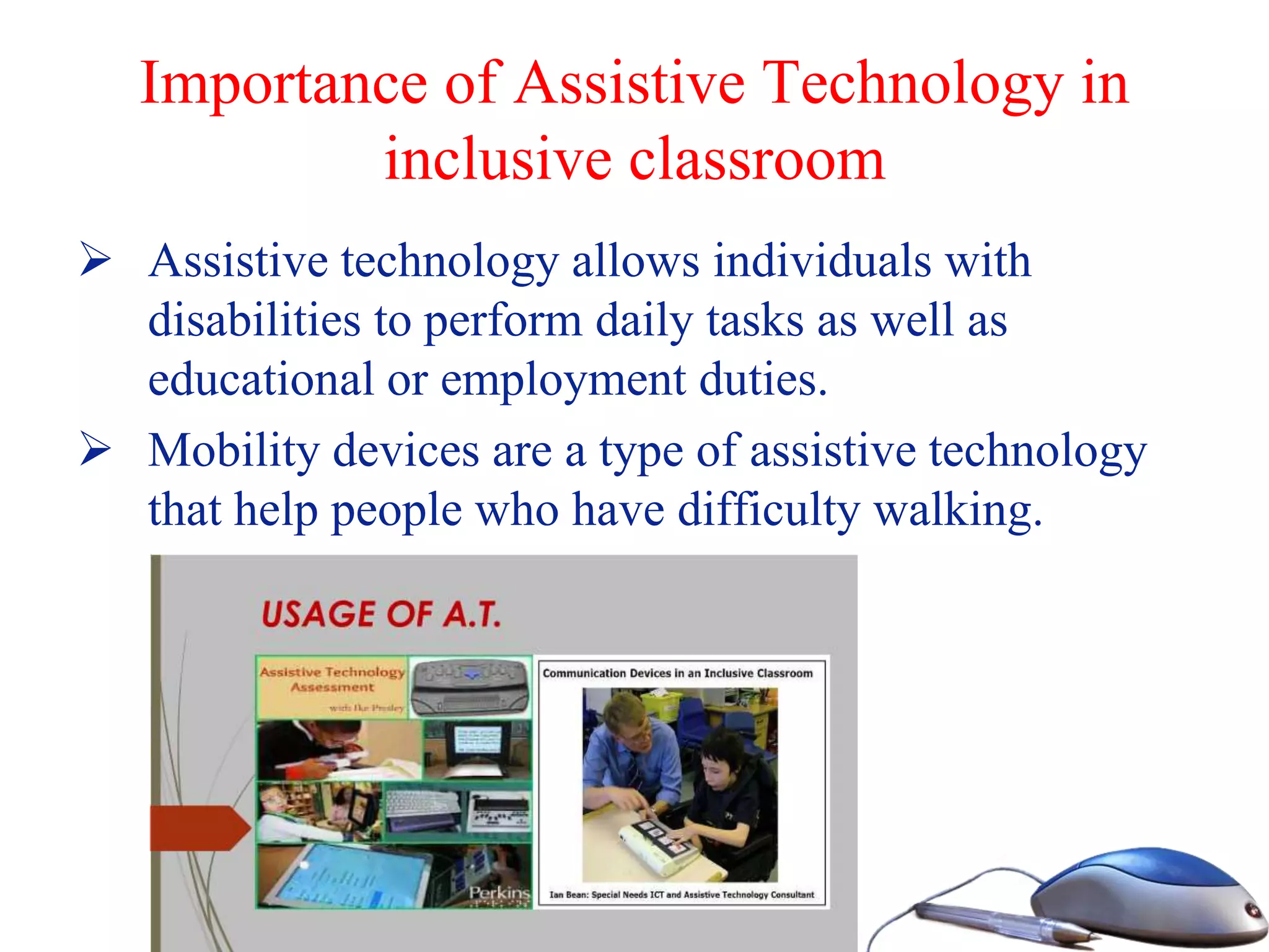 Importance of Assistive Technology in
inclusive classroom
 Assistive technology allows individuals with
disabilities to perform daily tasks as well as
educational or employment duties.
 Mobility devices are a type of assistive technology
that help people who have difficulty walking.
 