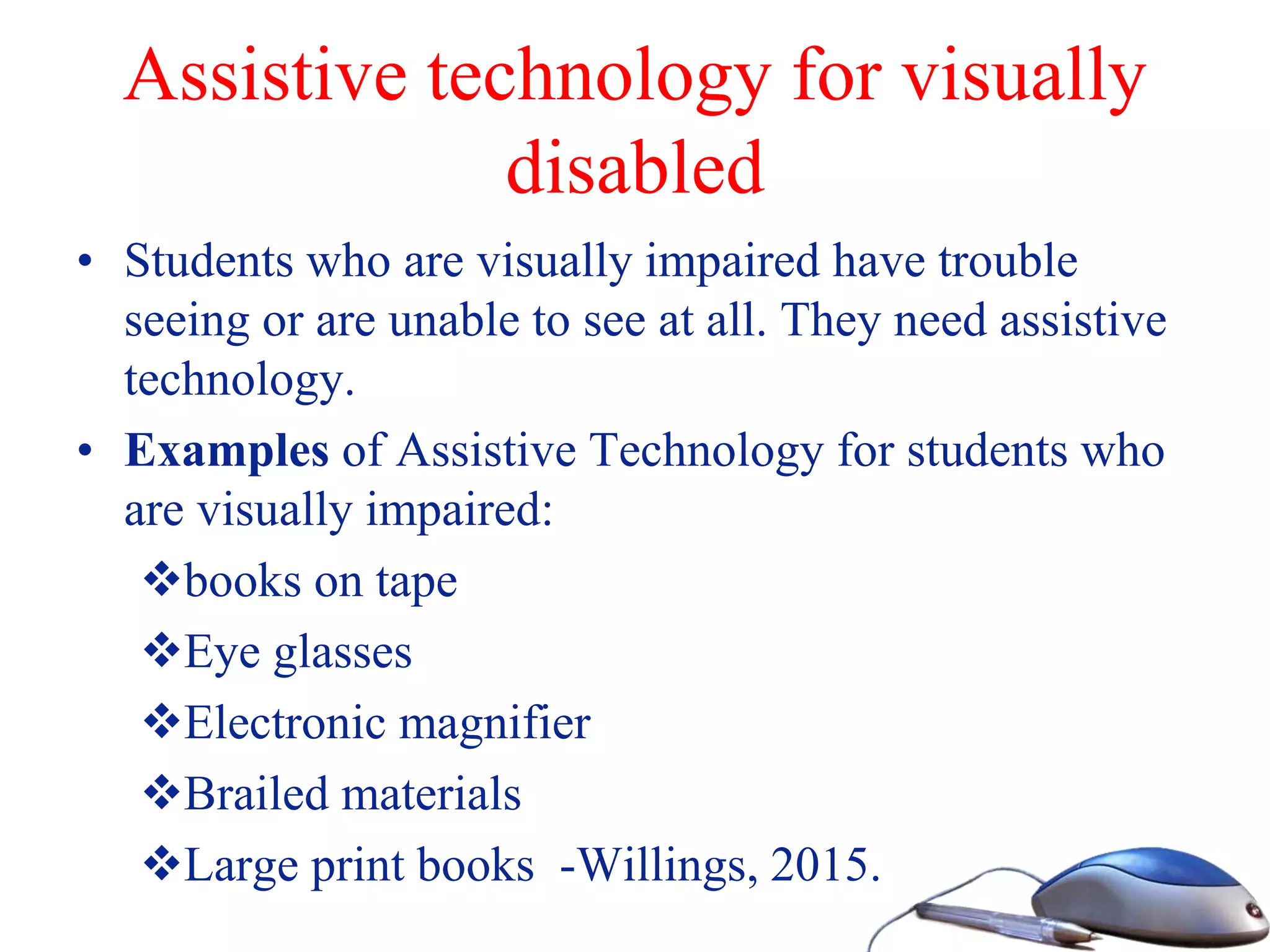Assistive technology for visually
disabled
• Students who are visually impaired have trouble
seeing or are unable to see at all. They need assistive
technology.
• Examples of Assistive Technology for students who
are visually impaired:
books on tape
Eye glasses
Electronic magnifier
Brailed materials
Large print books -Willings, 2015.
 