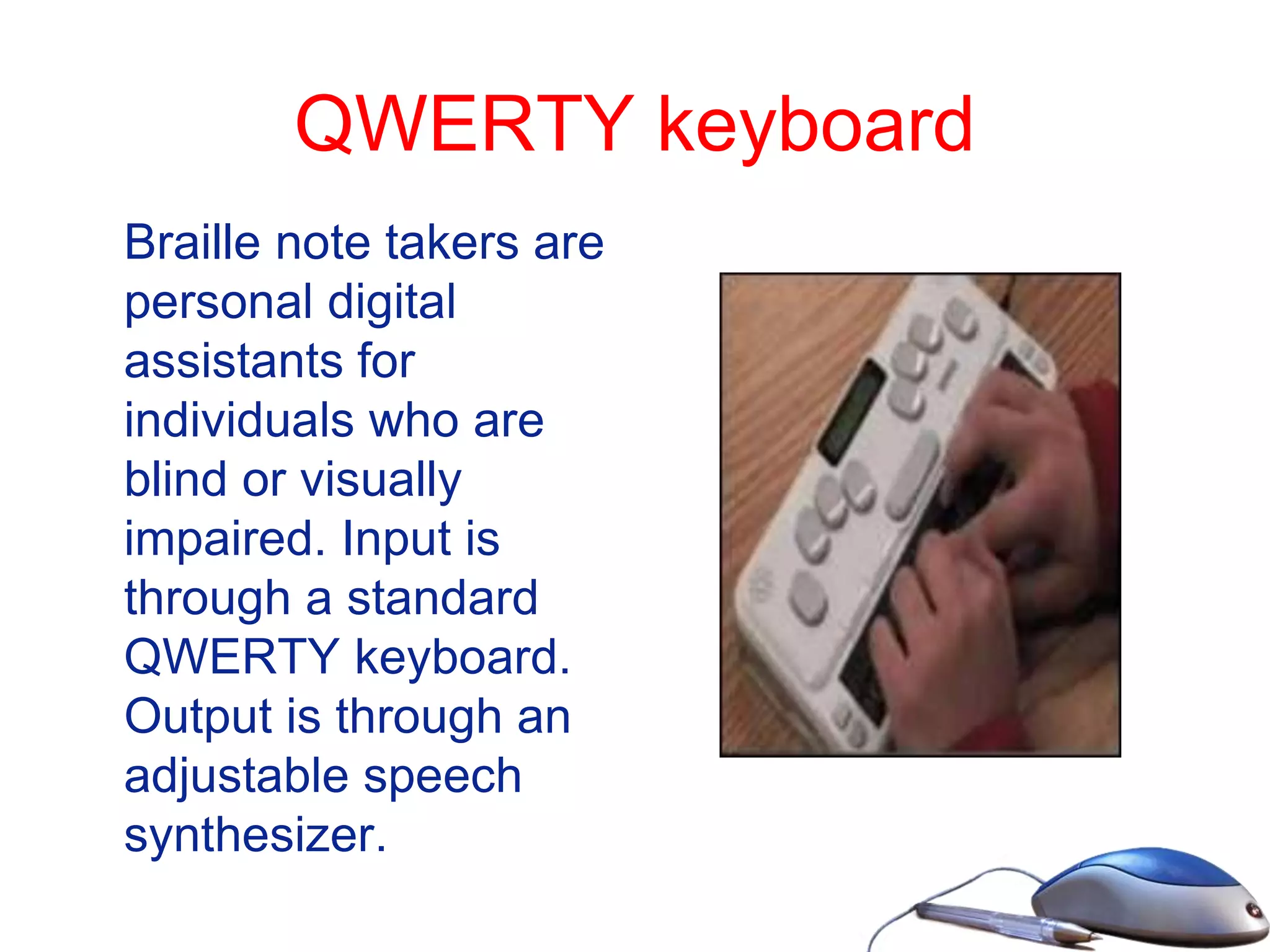 QWERTY keyboard
Braille note takers are
personal digital
assistants for
individuals who are
blind or visually
impaired. Input is
through a standard
QWERTY keyboard.
Output is through an
adjustable speech
synthesizer.
 