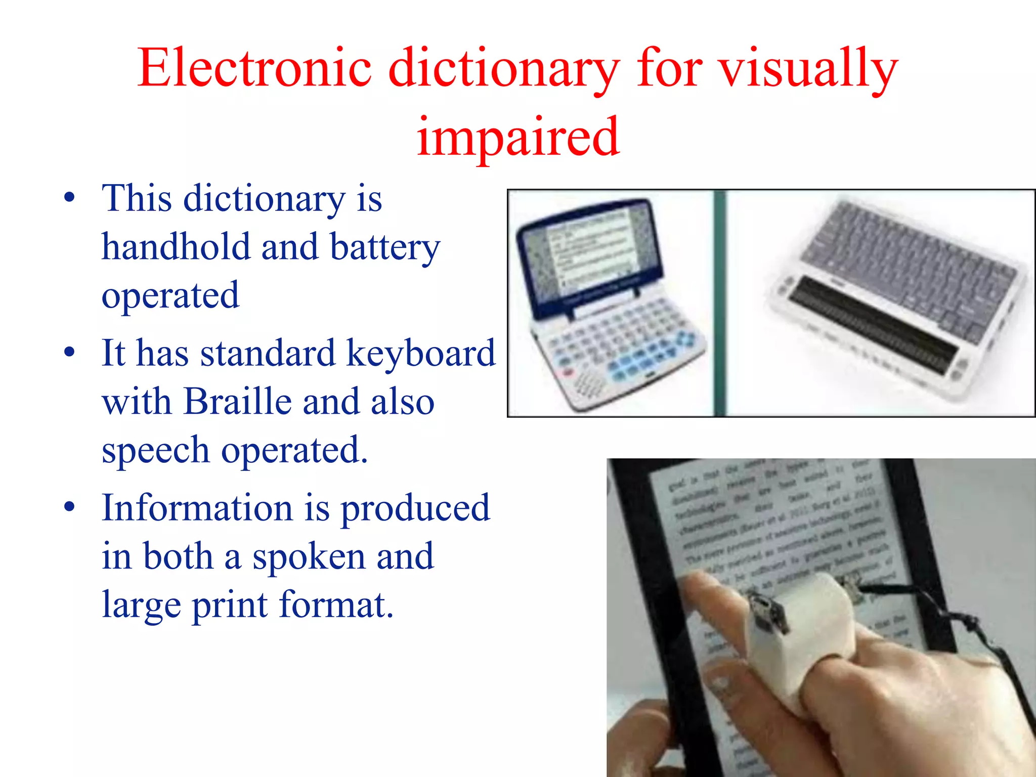 Electronic dictionary for visually
impaired
• This dictionary is
handhold and battery
operated
• It has standard keyboard
with Braille and also
speech operated.
• Information is produced
in both a spoken and
large print format.
 