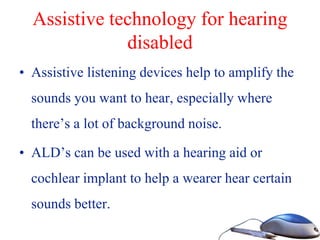 Assistive technology for hearing
disabled
• Assistive listening devices help to amplify the
sounds you want to hear, especially where
there’s a lot of background noise.
• ALD’s can be used with a hearing aid or
cochlear implant to help a wearer hear certain
sounds better.
 