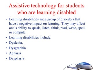 Assistive technology for students
who are learning disabled
• Learning disabilities are a group of disorders that
have a negative impact on learning. They may affect
one’s ability to speak, listen, think, read, write, spell
or compute.
• Learning disabilities include:
• Dyslexia,
• Dysgraphia
• Aphasia
• Dysphasia
 