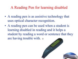 A Reading Pen for learning disabled
• A reading pen is as assistive technology that
uses optical character recognition.
• A reading pen can be used when a student is
learning disabled in reading and it helps a
student by reading a word or sentence that they
are having trouble with.
 