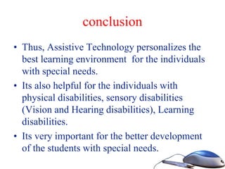 conclusion
• Thus, Assistive Technology personalizes the
best learning environment for the individuals
with special needs.
• Its also helpful for the individuals with
physical disabilities, sensory disabilities
(Vision and Hearing disabilities), Learning
disabilities.
• Its very important for the better development
of the students with special needs.
 