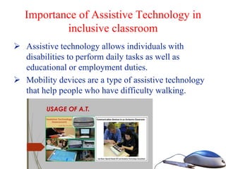 Importance of Assistive Technology in
inclusive classroom
 Assistive technology allows individuals with
disabilities to perform daily tasks as well as
educational or employment duties.
 Mobility devices are a type of assistive technology
that help people who have difficulty walking.
 