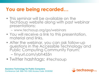 You are being recorded… This seminar will be available on the TechSoup website along with past webinar presentations: www.techsoup.org/go/webinars You will receive a link to this presentation, material and links.  After the webinar, you can ask follow-up questions in the Accessible Technology and Public Computing Community Forum: tinyurl.com/ybh455n  Twitter hashtags:  #techsoup 